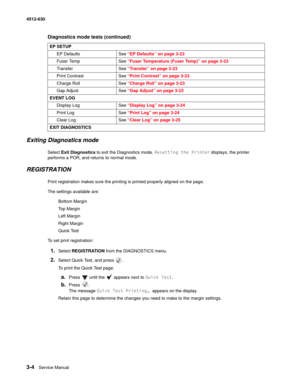 Page 623-4Service Manual 4512-630  
Exiting Diagnostics mode
Select Exit Diagnostics to exit the Diagnostics mode. Resetting the Printer displays, the printer 
performs a POR, and returns to normal mode.
REGISTRATION
Print registration makes sure the printing is printed properly aligned on the page.
The settings available are:
Bottom Margin
Top Margin
Left Margin
Right Margin
Quick Test
To set print registration:
1.Select REGISTRATION from the DIAGNOSTICS menu.
2.Select Quick Test, and press  .
To print the...
