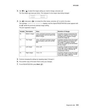 Page 63Diagnostic aids3-5
  4512-630
3.Use   or   to select the margin setting you need to change, and press  .
The Top margin sign/value pair blinks. This indicates it is the margin value being changed.
4.Use   to decrease or   to increase the offset values, and press   to confirm the value.
The message Submitting selection displays, and the original REGISTRATION screen appears with 
the   beside the previously selected margin setting.
The print registration range is:
5.Continue changing the settings by...