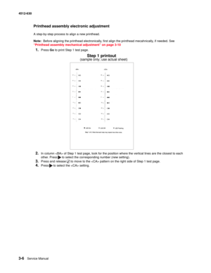 Page 643-6Service Manual 4512-630  
Printhead assembly electronic adjustment
A step-by-step process to align a new printhead.
Note:  Before aligning the printhead electronically, first align the printhead mecahnically, if needed. See 
“Printhead assembly mechanical adjustment” on page 3-10
1.Press Go to print Step 1 test page. 
2.In column  of Step 1 test page, look for the position where the vertical lines are the closest to each 
other. Press to select the corresponding number (new setting).
3.Press and...