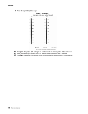 Page 663-8Service Manual 4512-630  
9.Press Go to print Step 3 test page.
10.Press to change the  setting to the number beside the darkest portion of the vertical bar.
11.Press and release to move to the  settings on the right side of Step 3 test page.
12.Press to change the  settings to the number beside the darkest portion of the vertical bar.
Step 3 printout
(sample only; use actual sheet) 