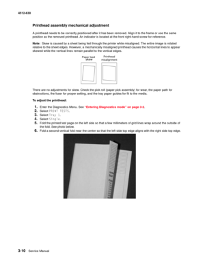 Page 683-10Service Manual 4512-630  
Printhead assembly mechanical adjustment
A printhead needs to be correctly positioned after it has been removed. Align it to the frame or use the same 
position as the removed printhead. An indicator is located at the front right-hand screw for reference.
Note:  Skew is caused by a sheet being fed through the printer while misaligned. The entire image is rotated 
relative to the sheet edges. However, a mechanically misaligned printhead causes the horizontal lines to appear...