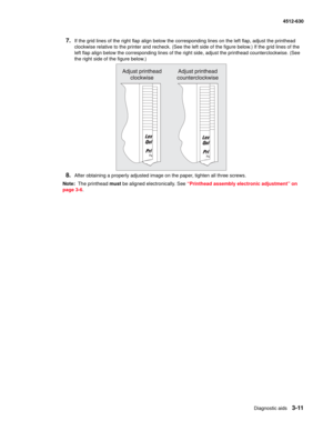 Page 69Diagnostic aids3-11
  4512-630
7.If the grid lines of the right flap align below the corresponding lines on the left flap, adjust the printhead 
clockwise relative to the printer and recheck. (See the left side of the figure below.) If the grid lines of the 
left flap align below the corresponding lines of the right side, adjust the printhead counterclockwise. (See 
the right side of the figure below.)
8.After obtaining a properly adjusted image on the paper, tighten all three screws.
Note:  The...