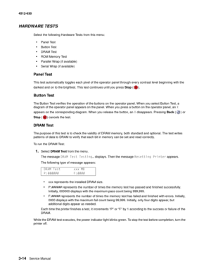 Page 723-14Service Manual 4512-630  
HARDWARE TESTS
Select the following Hardware Tests from this menu:
•Panel Test
•Button Test
•DRAM Test
•ROM Memory Test
•Parallel Wrap (if available)
•Serial Wrap (if available)
Panel Test
This test automatically toggles each pixel of the operator panel through every contrast level beginning with the 
darkest and on to the brightest. This test continues until you press Stop ()
.
Button Test
The Button Test verifies the operation of the buttons on the operator panel. When you...