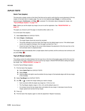 Page 743-16Service Manual 4512-630  
DUPLEX TESTS 
Quick Test (duplex)
This test prints a duplex version of the Quick Test that can be used to verify that the correct placement of the top 
margin on the back side of a duplex page. You can run one duplexed page (Single), or continue printing 
duplexed pages (Continuous) until Stop ( ) is pressed. For information about changing the margin, see 
“Top/Left Margin (duplex)” on page 3-16.
Note:  Before you set the duplex top margin, be sure to set the registration....