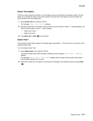 Page 75Diagnostic aids3-17
  4512-630
Sensor Test (duplex)
This test is used to determine whether or not the duplex sensors and switches are working correctly. The test 
allows you to actuate the duplex input sensor located in the back part of the duplex unit and the duplex exit 
sensor located in the return paper path.
1.Select Sensor Test from DUPLEX TESTS.
The message Sensor Test Testing displays.
2.Manually actuate each of the duplex sensors. When the sensor/switch is closed, CL (closed) displays, and 
when...