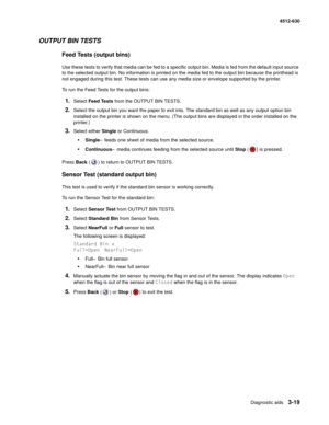 Page 77Diagnostic aids3-19
  4512-630
OUTPUT BIN TESTS
Feed Tests (output bins)
Use these tests to verify that media can be fed to a specific output bin. Media is fed from the default input source 
to the selected output bin. No information is printed on the media fed to the output bin because the printhead is 
not engaged during this test. These tests can use any media size or envelope supported by the printer.
To run the Feed Tests for the output bins:
1.Select Feed Tests from the OUTPUT BIN TESTS.
2.Select...