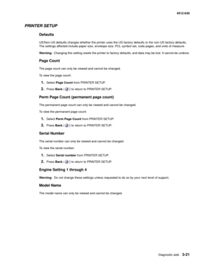 Page 79Diagnostic aids3-21
  4512-630
PRINTER SETUP
Defaults
US/Non-US defaults changes whether the printer uses the US factory defaults or the non-US factory defaults. 
The settings affected include paper size, envelope size, PCL symbol set, code pages, and units of measure.
Warning:  Changing this setting resets the printer to factory defaults, and data may be lost. It cannot be undone.
Page Count
The page count can only be viewed and cannot be changed.
To view the page count:
1.Select Page Count from PRINTER...