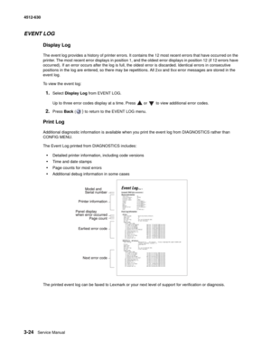 Page 823-24Service Manual 4512-630  
EVENT LOG
Display Log
The event log provides a history of printer errors. It contains the 12 most recent errors that have occurred on the 
printer. The most recent error displays in position 1, and the oldest error displays in position 12 (if 12 errors have 
occurred). If an error occurs after the log is full, the oldest error is discarded. Identical errors in consecutive 
positions in the log are entered, so there may be repetitions. All 2xx and 9xx error messages are...