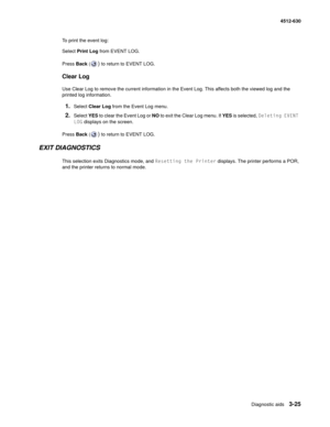Page 83Diagnostic aids3-25
  4512-630
To print the event log:
Select Print Log from EVENT LOG.
Press Back (
) to return to EVENT LOG. 
Clear Log
Use Clear Log to remove the current information in the Event Log. This affects both the viewed log and the 
printed log information.
1.Select Clear Log from the Event Log menu.
2.Select YES to clear the Event Log or NO to exit the Clear Log menu. If YES is selected, Deleting EVENT 
LOG displays on the screen.
Press Back (
) to return to EVENT LOG.
EXIT DIAGNOSTICS
This...
