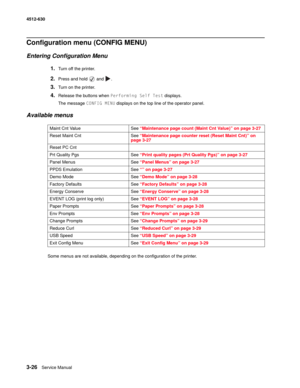 Page 843-26Service Manual 4512-630  
Configuration menu (CONFIG MENU)
Entering Configuration Menu
1.Turn off the printer.
2.Press and hold   and  .
3.Turn on the printer.
4.Release the buttons when Performing Self Test displays.
The message CONFIG MENU displays on the top line of the operator panel.
Available menus
Some menus are not available, depending on the configuration of the printer. Maint Cnt Value See “Maintenance page count (Maint Cnt Value)” on page 3-27
Reset Maint Cnt See “Maintenance page counter...