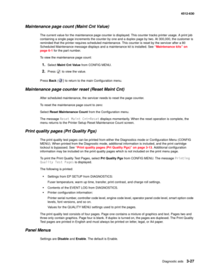 Page 85Diagnostic aids3-27
  4512-630
Maintenance page count (Maint Cnt Value)
The current value for the maintenance page counter is displayed. This counter tracks printer usage. A print job 
containing a single page increments the counter by one and a duplex page by two. At 300,000, the customer is 
reminded that the printer requires scheduled maintenance. This counter is reset by the servicer after a 80 
Scheduled Maintenance message displays and a maintenance kit is installed. See “Maintenance kits” on 
page...