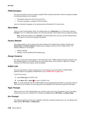 Page 863-28Service Manual 4512-630  
PPDS Emulation
This menu item allows the user to enable or disable PPDS emulation data stream. When this setting is enabled, 
the following settings are also changed:
•SmartSwitch settings for each port are turned off.
•The printer language is changed to PPDS Emulation.
Users can still switch languages on the operator panel and through the PJL data stream.
Demo Mode
There is a built-in demonstration mode. The settings allow you to Deactivate to turn off the demo mode and...
