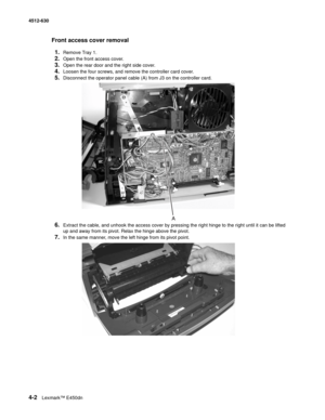 Page 904-2Lexmark™ E450dn 4512-630  
Front access cover removal 
1.
Remove Tray 1.
2.Open the front access cover.
3.Open the rear door and the right side cover.
4.Loosen the four screws, and remove the controller card cover.
5.Disconnect the operator panel cable (A) from J3 on the controller card. 
6.Extract the cable, and unhook the access cover by pressing the right hinge to the right until it can be lifted 
up and away from its pivot. Relax the hinge above the pivot.
7.In the same manner, move the left hinge...