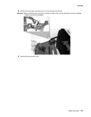 Page 91Repair information4-3
  4512-630
8.Tilt the front cover down, and disconnect it on the left side from the link.
Warning:  Make sure that the link is not bent or pulled out farther than normal. Otherwise, the toner cartridge 
coupler may become dislodged.
9.Remove the front access cover. 