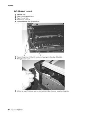 Page 924-4Lexmark™ E450dn 4512-630  
Left side cover removal
1.
Remove Tray 1.
2.Open the front access cover.
3.Open the rear door. 
4.Remove the screw (A).
5.Unlatch the cover from the latches (B).
6.Position the printer with the left rear corner hanging over the edge of the table.
7.Swing the cover open.
8.Lift the top rear of the cover over the pivot point, and drop the cover away from the printer. 