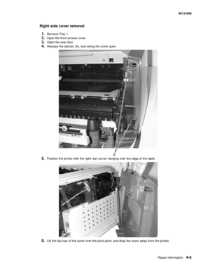 Page 93Repair information4-5
  4512-630
Right side cover removal 
1.
Remove Tray 1.
2.Open the front access cover.
3.Open the rear door.
4.Release the latches (A), and swing the cover open. 
5.Position the printer with the right rear corner hanging over the edge of the table. 
6.Lift the top rear of the cover over the pivot point, and drop the cover away from the printer.  