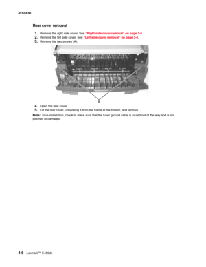 Page 944-6Lexmark™ E450dn 4512-630  
Rear cover removal
1.
Remove the right side cover. See “Right side cover removal” on page 3-5.
2.Remove the left side cover. See “Left side cover removal” on page 3-4.
3.Remove the two screws (A). 
4.Open the rear cover.
5.Lift the rear cover, unhooking it from the frame at the bottom, and remove.
Note:  In re-installation, check to make sure that the fuser ground cable is routed out of the way and is not 
pinched or damaged. 