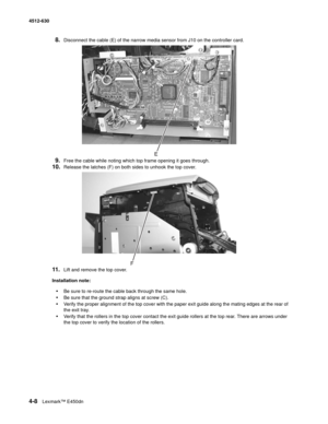 Page 964-8Lexmark™ E450dn 4512-630  
8.Disconnect the cable (E) of the narrow media sensor from J10 on the controller card. 
9.Free the cable while noting which top frame opening it goes through.
10.Release the latches (F) on both sides to unhook the top cover. 
11.Lift and remove the top cover. 
Installation note: 
•Be sure to re-route the cable back through the same hole.
•Be sure that the ground strap aligns at screw (C).
•Verify the proper alignment of the top cover with the paper exit guide along the...