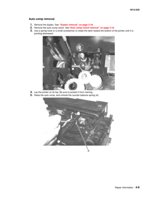 Page 97Repair information4-9
  4512-630
Auto comp removal
1.
Remove the duplex. See “Duplex removal” on page 3-18.
2.Remove the auto comp clutch. See“Auto comp clutch removal” on page 3-10.
3.Use a spring hook or a small screwdriver to rotate the latch toward the bottom of the printer until it is 
pointing downward.
4.Lay the printer on its top. Be sure to protect it from marring.
5.Raise the auto comp, and unhook the counter balance spring (A). 