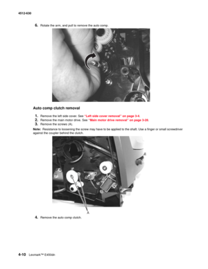 Page 984-10Lexmark™ E450dn 4512-630  
6.Rotate the arm, and pull to remove the auto comp. 
Auto comp clutch removal
1.
Remove the left side cover. See “Left side cover removal” on page 3-4.
2.Remove the main motor drive. See “Main motor drive removal” on page 3-28.
3.Remove the screws (A). 
Note:  Resistance to loosening the screw may have to be applied to the shaft. Use a finger or small screwdriver 
against the coupler behind the clutch.
4.Remove the auto comp clutch.
A 