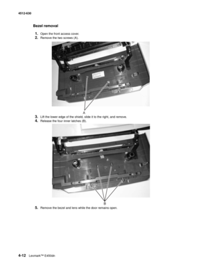 Page 1004-12Lexmark™ E450dn 4512-630  
Bezel removal
1.
Open the front access cover.
2.Remove the two screws (A).
3.Lift the lower edge of the shield, slide it to the right, and remove.
4.Release the four inner latches (B).
5.Remove the bezel and lens while the door remains open.
A 