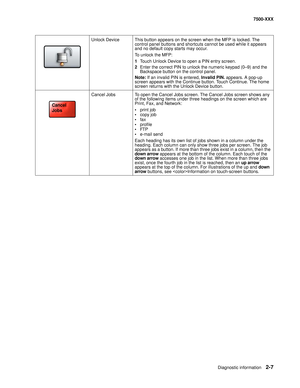 Page 105Diagnostic information2-7
7500-XXX
Unlock Device This button appears on the screen when the MFP is locked. The 
control panel buttons and shortcuts cannot be used while it appears 
and no default copy starts may occur.
To unlock the MFP:
1Touch Unlock Device to open a PIN entry screen.
2Enter the correct PIN to unlock the numeric keypad (0—9) and the 
Backspace button on the control panel.
Note:If an invalid PIN is entered, Invalid PIN. appears. A pop-up 
screen appears with the Continue button. Touch...