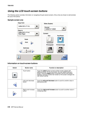 Page 1062-8MFP Service Manual 7500-XXX
Using the LCD touch-screen buttons
The following section provides information on navigating through several screens. Only a few are chosen to demonstrate 
the use of the buttons.
Sample screen one
Information on touch-screen buttons
Button Button name Function or description
Touch button Touch the select button to have another screen appear with 
additional items. On the first screen, the user default setting is 
shown. Once the select button is touched, and the next screen...