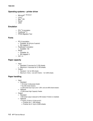 Page 241-2MFP Service Manual 7500-XXX
Operating systems — printer driver
•Microsoft® Windows® 
•Linux®
•Mac® OS
•Novell
•UNIX
Emulation
•PCL® 6 emulation
•PostScript® 3
•PPDS Migration Tool
Fonts
•PCL 6 emulation
—Scalable: 89 (84 plus 5 special)
—Bit mapped: 2
•PostScript 3 emulation
—Scalable: 158
•PPDS
—Scalable: 39 
—Bit mapped: 5
•PDF 1.5
Paper capacity
•Input 
—Standard: 3 sources for 3,100 sheets
—Maximum: 4 sources for 5,100 sheets
•Output 
—Standard: 1 bin for 500 sheets
—Maximum: 2 bins — one with...