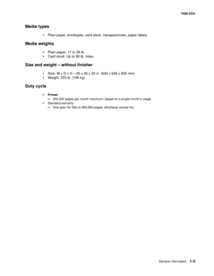 Page 25General information1-3
7500-XXX
Media types
•Plain paper, envelopes, card stock, transparencies, paper labels
Media weights
•Plain paper: 17 to 28 lb.
•Card stock: Up to 90 lb. index 
Size and weight — without finisher
•Size: W x D x H — 25 x 26 x 33 in. (640 x 649 x 832 mm)
•Weight: 233 lb. (106 kg)
Duty cycle
•Printer
—200,000 pages per month maximum, based on a single-month’s usage
•Standard warranty
—One year On Site or 600,000 pages, whichever comes firs 