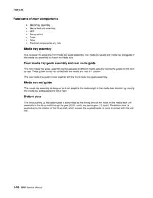 Page 321-10MFP Service Manual 7500-XXX
Functions of main components
•Media tray assembly
•Media feed unit assembly
•MPF 
•Xerographics 
•Fuser
•Drive
•Electrical components and rolls
Media tray assembly 
It is necessary to adjust the front media tray guide assembly, rear media tray guide and media tray end guide of 
the media tray assembly to match the media size. 
Front media tray guide assembly and rear media guide
The front media tray guide assembly can be adjusted to different media sizes by moving the...