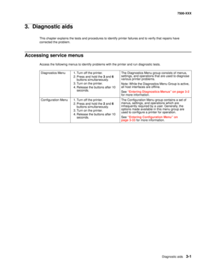 Page 329Diagnostic aids3-1
7500-XXX
3.  Diagnostic aids
This chapter explains the tests and procedures to identify printer failures and to verify that repairs have 
corrected the problem.
Accessing service menus
Access the following menus to identify problems with the printer and run diagnostic tests.
Diagnostics Menu 1. Turn off the printer.
2. Press and hold the 3 and 6 
buttons simultaneously.
3. Turn on the printer.
4. Release the buttons after 10 
seconds.The Diagnostics Menu group consists of menus,...