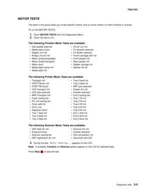 Page 333Diagnostic aids3-5
7500-XXX
MOTOR TESTS
The tests in this group allow you to test specific motors, and on some motors run them forward or reverse.
To run the MOTOR TESTS:
1.Touch MOTOR TESTS from the Diagnostics Menu.
2.Touch the test to run. 
3.During the test, Motor Running... appears on the LCD.
Note:  If available, Forward and Reverse options appear on the LCD for selected tests.
Press Stop  to stop the test.
The following Finisher Motor Tests are available:
• Sub paddle solenoid • Punch unit mtr
•...