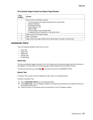 Page 335Diagnostic aids3-7
7500-XXX
Print Quality Pages Content by Report Page Number
HARDWARE TESTS
Touch the following Hardware Tests from this menu:
•Panel Test
•Button Test
•DRAM Test
•CACHE Test
•Parallel Wrap 
Panel Test
This test automatically toggles all pixels on the LCD through every contrast level beginning with the darkest to 
the brightest. This test shows non-functioning pixels as blank spaces during the darkest contrast. 
This test continues until you press Stop  , then the LCD returns to HARDWARE...