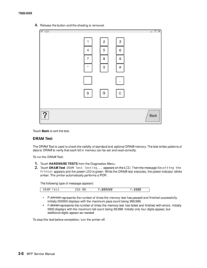 Page 3363-8MFP Service Manual 7500-XXX
4.Release the button and the shading is removed.
Touch Back to exit the test.
DRAM Test
The DRAM Test is used to check the validity of standard and optional DRAM memory. The test writes patterns of 
data to DRAM to verify that each bit in memory can be set and read correctly.
To run the DRAM Test:
1.Touch HARDWARE TESTS from the Diagnostics Menu.
2.Touch DRAM Test. DRAM Test Testing... appears on the LCD. Then the message Resetting the 
Printer appears and the power LED is...