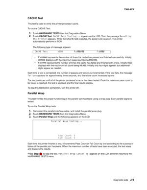 Page 337Diagnostic aids3-9
7500-XXX
CACHE Test
This test is used to verify the printer processor cache.
To run the CACHE Test:
1.Touch HARDWARE TESTS from the Diagnostics Menu.
2.Touch CACHE Test. CACHE Test Testing... appears on the LCD. Then the message Resetting 
the Printer appears. While the CACHE test executes, the power LED is green. The printer 
automatically performs a POR. 
The following type of message appears:
•P:###### represents the number of times the cache has passed and finished successfully....