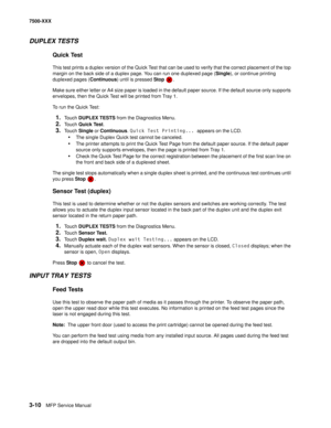 Page 3383-10MFP Service Manual 7500-XXX
DUPLEX TESTS 
Quick Test 
This test prints a duplex version of the Quick Test that can be used to verify that the correct placement of the top 
margin on the back side of a duplex page. You can run one duplexed page (Single), or continue printing 
duplexed pages (Continuous) until is pressed Stop .
Make sure either letter or A4 size paper is loaded in the default paper source. If the default source only supports 
envelopes, then the Quick Test will be printed from Tray 1....