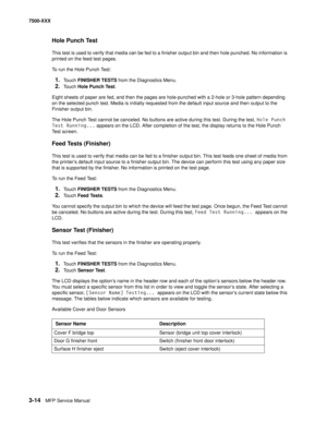 Page 3423-14MFP Service Manual 7500-XXX
Hole Punch Test
This test is used to verify that media can be fed to a finisher output bin and then hole punched. No information is 
printed on the feed test pages. 
To run the Hole Punch Test:
1.Touch FINISHER TESTS from the Diagnostics Menu.
2.Touch Hole Punch Test.
Eight sheets of paper are fed, and then the pages are hole-punched with a 2-hole or 3-hole pattern depending 
on the selected punch test. Media is initially requested from the default input source and then...