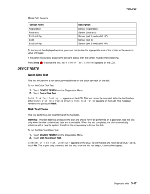 Page 345Diagnostic aids3-17
7500-XXX
Media Path Sensors
To test any of the displayed sensors, you must manipulate the appropriate area of the printer so the sensor’s 
value will toggle.
If the panel inaccurately displays the sensor’s status, then the sensor must be malfunctioning.
Press Stop   to cancel the test. Base Sensor Test Canceled appears on the LCD.
DEVICE TESTS
Quick Disk Test
This test will perform a non-destructive read/write on one block per track on the disk.
To run the Quick Disk Test:
1.Touch...