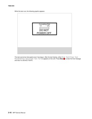 Page 3463-18MFP Service Manual 7500-XXX
While this test runs, the following graphic appears: 
This test cannot be interrupted once it has begun. After the test finishes, either Disk Test/Clean Test 
Passed or Disk Test/Clean Test Failed appears on the LCD. Press Stop   to clear the final message 
and return to DEVICE TESTS.
Formatting Disk
1/1 0%
DO NOT
POWER OFF 