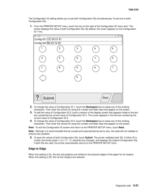 Page 349Diagnostic aids3-21
7500-XXX
The Configuration ID setting allows you to set both Configuration IDs simultaneously. To set one or both 
Configuration IDs:
1.From the PRINTER SETUP menu, touch the icon to the right of the Configuration ID menu item. The 
screen displays the value of both Configuration IDs. By default, the cursor appears on the Configuration 
ID 1 line.
2.To change the value of Configuration ID 1, touch the Backspace key to erase any of the existing 
characters. Then enter the correct ID...