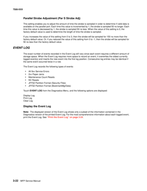 Page 3503-22MFP Service Manual 7500-XXX
Parallel Strobe Adjustment (Par S Strobe Adj)
This setting enables you to adjust the amount of time the strobe is sampled in order to determine if valid data is 
available on the parallel port. Each time this value is incremented by 1, the strobe is sampled 50 ns longer. Each 
time this value is decreased by 1, the strobe is sampled 50 ns less. When the value of this setting is 0, the 
factory default value is used to determine the length of time the strobe is sampled.
If...