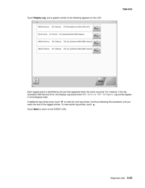 Page 351Diagnostic aids3-23
7500-XXX
Touch Display Log, and a graphic similar to the following appears on the LCD:
Each logged event is identified by the text that appeared when the event occurred. For instance, if the log 
recorded a 900 Service Error, the Display Log would show 900 Service RIP Software. Log entries appear 
in chronological order.
If additional log entries exist, touch   to view the next log entries. Continue following this procedure until you 
reach the end of the logged entries. To view...