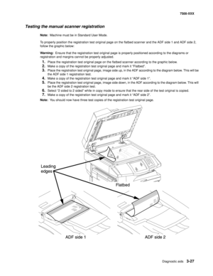 Page 355Diagnostic aids3-27
7500-XXX
Testing the manual scanner registration
Note:  Machine must be in Standard User Mode.
To properly position the registration test original page on the flatbed scanner and the ADF side 1 and ADF side 2, 
follow the graphic below:
Warning:  Ensure that the registration test original page is properly positioned according to the diagrams or 
registration and margins cannot be properly adjusted.
1.Place the registration test original page on the flatbed scanner according to the...