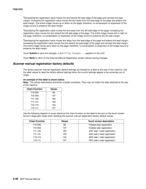 Page 3583-30MFP Service Manual 7500-XXX
3Decreasing the registration value moves the text toward the lead edge of the page and narrows the lead 
margin; increasing the registration value moves the text away from the lead edge of the page and widens the 
lead margin. The entire image moves up or down on the page; therefore, no compression or expansion of the 
image occurs to preserve the lead margin. 
4Decreasing the registration value moves the text away from the left side edge of the page; increasing the...