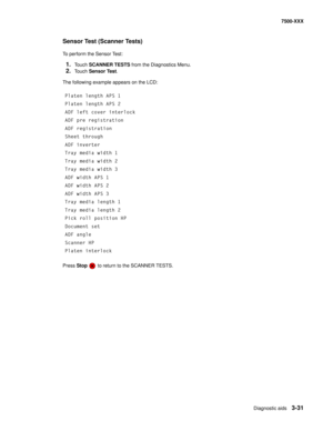 Page 359Diagnostic aids3-31
7500-XXX
Sensor Test (Scanner Tests) 
To perform the Sensor Test:
1.Touch SCANNER TESTS from the Diagnostics Menu.
2.Touch Sensor Test.
The following example appears on the LCD:
Press Stop   to return to the SCANNER TESTS. Platen length APS 1
Platen length APS 2
ADF left cover interlock
ADF pre registration
ADF registration
Sheet through
ADF inverter
Tray media width 1
Tray media width 2
Tray media width 3
ADF width APS 1
ADF width APS 2
ADF width APS 3
Tray media length 1
Tray media...