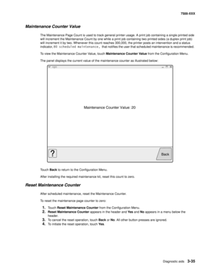 Page 363Diagnostic aids3-35
7500-XXX
Maintenance Counter Value
The Maintenance Page Count is used to track general printer usage. A print job containing a single printed side 
will increment the Maintenance Count by one while a print job containing two printed sides (a duplex print job) 
will increment it by two. Whenever this count reaches 300,000, the printer posts an intervention and a status 
indicator, 80 scheduled maintenance, that notifies the user that scheduled maintenance is recommended. 
To view the...