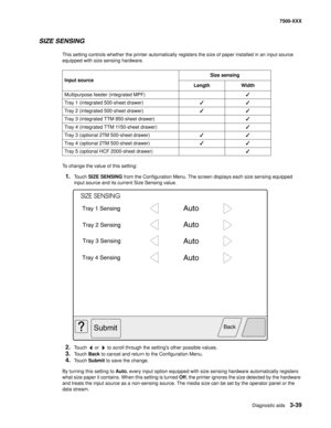 Page 367Diagnostic aids3-39
7500-XXX
SIZE SENSING
This setting controls whether the printer automatically registers the size of paper installed in an input source 
equipped with size sensing hardware. 
To change the value of this setting:
1.Touch SIZE SENSING from the Configuration Menu. The screen displays each size sensing equipped 
input source and its current Size Sensing value.
2.Touch   or   to scroll through the settings other possible values. 
3.Touch Back to cancel and return to the Configuration Menu....