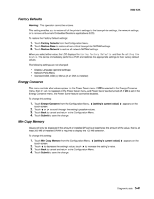 Page 369Diagnostic aids3-41
7500-XXX
Factory Defaults
Warning:  This operation cannot be undone. 
This setting enables you to restore all of the printer’s settings to the base printer settings, the network settings, 
or to remove all Lexmark Embedded Solutions applications (LES).
To restore the Factory Default settings:
1.Touch Factory Defaults from the Configuration Menu. 
2.Touch Restore Base to restore all non-critical base printer NVRAM settings. 
3.Touch Restore Network to restore all network NVRAM...