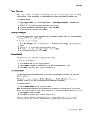 Page 371Diagnostic aids3-43
7500-XXX
Paper Prompts
When a tray is out of the indicated paper size, a prompt is sent to the user to load paper in a tray. This setting 
controls the tray the user is directed to fill. Selections are Auto (default), MP Feeder, and Manual Paper. 
To change this setting:
1.Touch Paper Prompts from the Configuration Menu.   [settings current value]   appears on the 
touch-screen. 
2.Touch   or   to scroll through the settings other possible values. 
3.To exit this screen without...