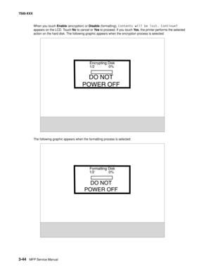 Page 3723-44MFP Service Manual 7500-XXX
When you touch Enable (encryption) or Disable (formatting), Contents will be lost. Continue? 
appears on the LCD. Touch No to cancel or Ye s to proceed. If you touch Ye s, the printer performs the selected 
action on the hard disk. The following graphic appears when the encryption process is selected:
The following graphic appears when the formatting process is selected:
Encrypting Disk
1/2 0%
DO NOT
POWER OFF
Formatting Disk
1/2
0%
DO NOT
POWER OFF 